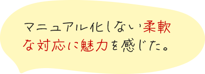 マニュアル化しない柔軟な対応に魅力を感じた。